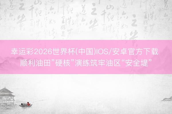 幸运彩2026世界杯(中国)IOS/安卓官方下载 顺利油田”硬核”演练筑牢油区“安全堤”