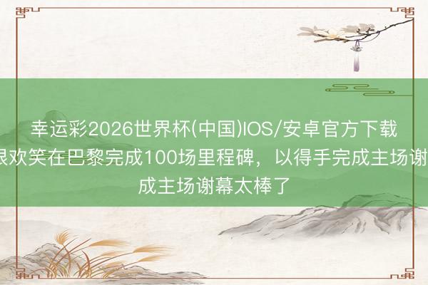 幸运彩2026世界杯(中国)IOS/安卓官方下载 杜埃：很欢笑在巴黎完成100场里程碑，以得手完成主场谢幕太棒了