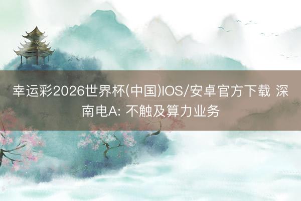 幸运彩2026世界杯(中国)IOS/安卓官方下载 深南电A: 不触及算力业务