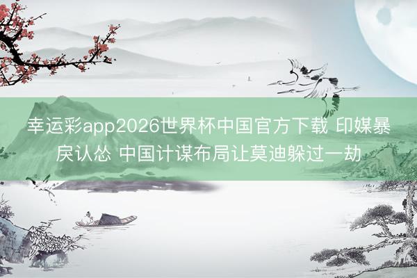 幸运彩app2026世界杯中国官方下载 印媒暴戾认怂 中国计谋布局让莫迪躲过一劫