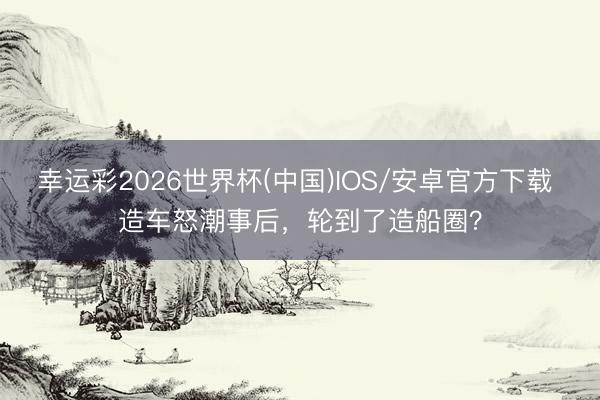 幸运彩2026世界杯(中国)IOS/安卓官方下载 造车怒潮事后，轮到了造船圈？