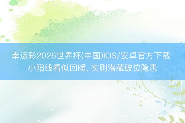 幸运彩2026世界杯(中国)IOS/安卓官方下载 小阳线看似回暖， 实则潜藏破位隐患