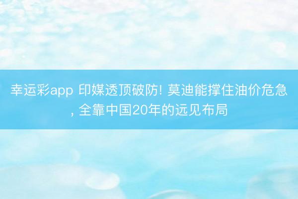 幸运彩app 印媒透顶破防! 莫迪能撑住油价危急， 全靠中国20年的远见布局