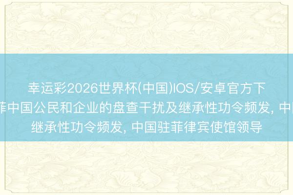 幸运彩2026世界杯(中国)IOS/安卓官方下载 近期菲商酌对在菲中国公民和企业的盘查干扰及继承性功令频发， 中国驻菲律宾使馆领导