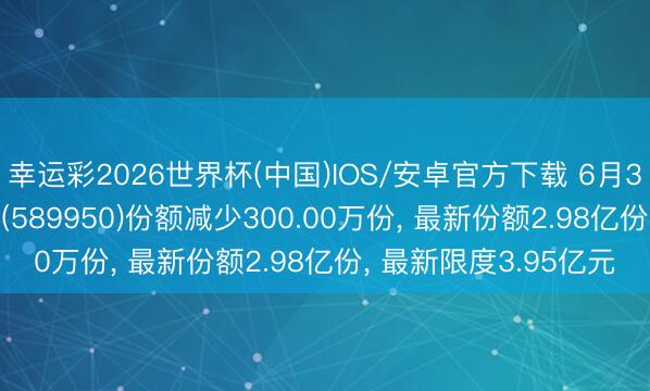 幸运彩2026世界杯(中国)IOS/安卓官方下载 6月3日科创100ETF富国(589950)份额减少300.00万份， 最新份额2.98亿份， 最新限度3.95亿元
