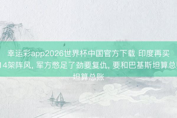 幸运彩app2026世界杯中国官方下载 印度再买114架阵风， 军方憋足了劲要复仇， 要和巴基斯坦算总账