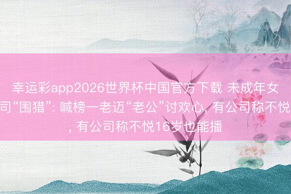 幸运彩app2026世界杯中国官方下载 未成年女孩遭直播公司“围猎”: 喊榜一老迈“老公”讨欢心， 有公司称不悦16岁也能播