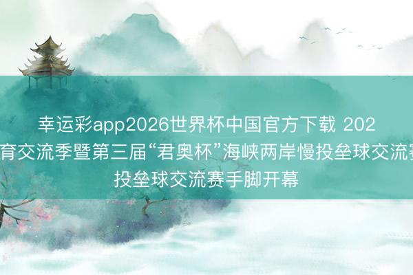 幸运彩app2026世界杯中国官方下载 2026年津台体育交流季暨第三届“君奥杯”海峡两岸慢投垒球交流赛手脚开幕