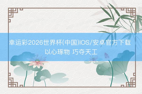 幸运彩2026世界杯(中国)IOS/安卓官方下载 以心琢物 巧夺天工