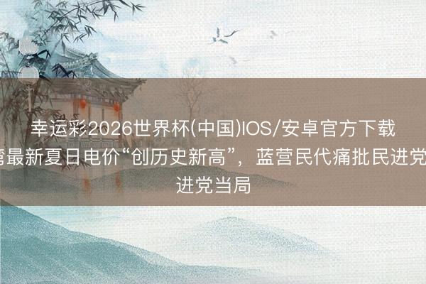 幸运彩2026世界杯(中国)IOS/安卓官方下载 台湾最新夏日电价“创历史新高”，蓝营民代痛批民进党当局