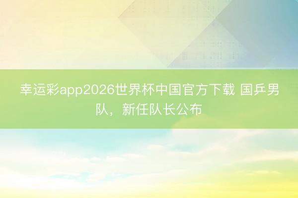 幸运彩app2026世界杯中国官方下载 国乒男队，新任队长公布