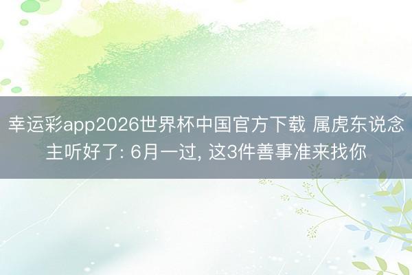 幸运彩app2026世界杯中国官方下载 属虎东说念主听好了: 6月一过， 这3件善事准来找你