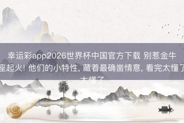 幸运彩app2026世界杯中国官方下载 别惹金牛座起火! 他们的小特性， 藏着最确凿情意， 看完太懂了