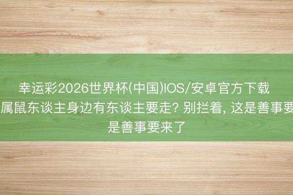 幸运彩2026世界杯(中国)IOS/安卓官方下载 6月， 属鼠东谈主身边有东谈主要走? 别拦着， 这是善事要来了