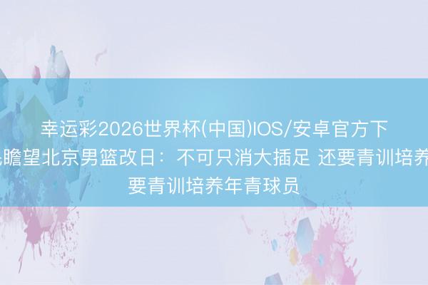 幸运彩2026世界杯(中国)IOS/安卓官方下载 许利民瞻望北京男篮改日：不可只消大插足 还要青训培养年青球员