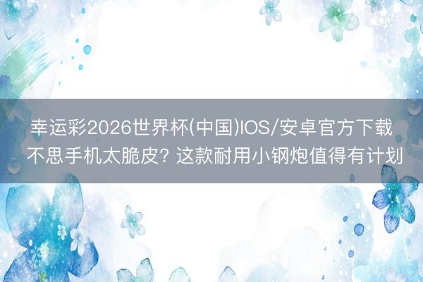 幸运彩2026世界杯(中国)IOS/安卓官方下载 不思手机太脆皮? 这款耐用小钢炮值得有计划