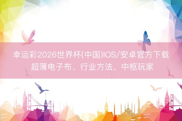 幸运彩2026世界杯(中国)IOS/安卓官方下载 超薄电子布、行业方法、中枢玩家