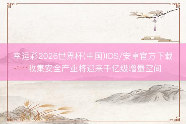 幸运彩2026世界杯(中国)IOS/安卓官方下载 收集安全产业将迎来千亿级增量空间