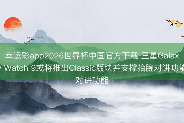 幸运彩app2026世界杯中国官方下载 三星Galaxy Watch 9或将推出Classic版块并支撑抬腕对讲功能