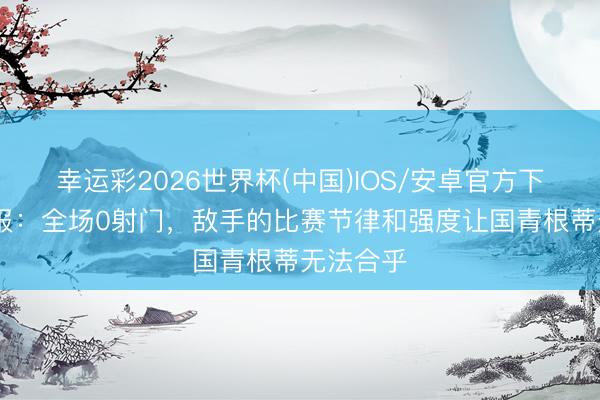 幸运彩2026世界杯(中国)IOS/安卓官方下载 足球报：全场0射门，敌手的比赛节律和强度让国青根蒂无法合乎