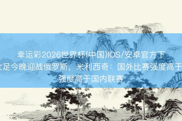 幸运彩2026世界杯(中国)IOS/安卓官方下载 中国女足今晚迎战俄罗斯，米利西奇：国外比赛强度高于国内联赛