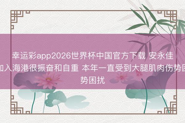 幸运彩app2026世界杯中国官方下载 安永佳:加入海港很振奋和自重 本年一直受到大腿肌肉伤势困扰