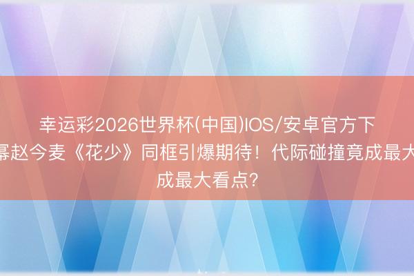 幸运彩2026世界杯(中国)IOS/安卓官方下载 杨幂赵今麦《花少》同框引爆期待！代际碰撞竟成最大看点？