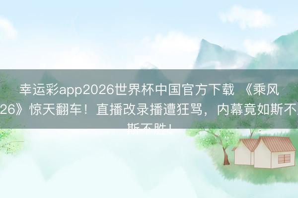 幸运彩app2026世界杯中国官方下载 《乘风2026》惊天翻车！直播改录播遭狂骂，内幕竟如斯不胜！