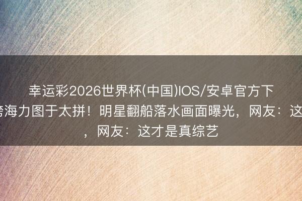 幸运彩2026世界杯(中国)IOS/安卓官方下载 跑男团跨海力图于太拼！明星翻船落水画面曝光，网友：这才是真综艺