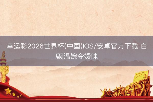 幸运彩2026世界杯(中国)IOS/安卓官方下载 白鹿|温婉令嫒味