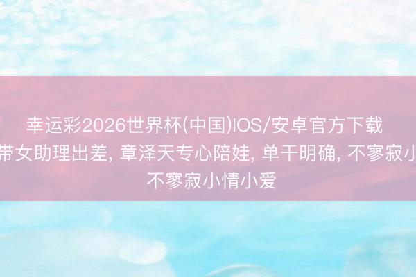 幸运彩2026世界杯(中国)IOS/安卓官方下载 刘强东带女助理出差， 章泽天专心陪娃， 单干明确， 不寥寂小情小爱