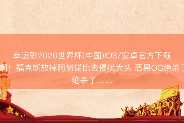 幸运彩2026世界杯(中国)IOS/安卓官方下载 坐法啊！福克斯放掉阿努诺比去侵扰大头 恶果OG绝杀了……