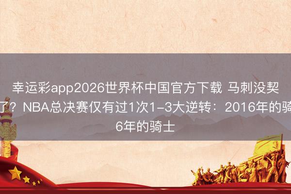 幸运彩app2026世界杯中国官方下载 马刺没契机了？NBA总决赛仅有过1次1-3大逆转：2016年的骑士
