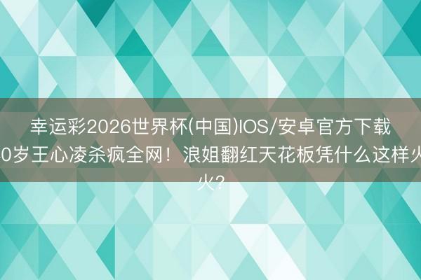 幸运彩2026世界杯(中国)IOS/安卓官方下载 40岁王心凌杀疯全网！浪姐翻红天花板凭什么这样火？