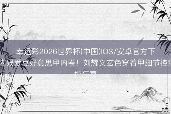 幸运彩2026世界杯(中国)IOS/安卓官方下载 内娱爱豆好意思甲内卷！刘耀文玄色穿着甲细节控狂喜