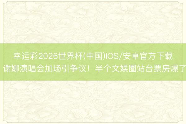 幸运彩2026世界杯(中国)IOS/安卓官方下载 谢娜演唱会加场引争议！半个文娱圈站台票房爆了