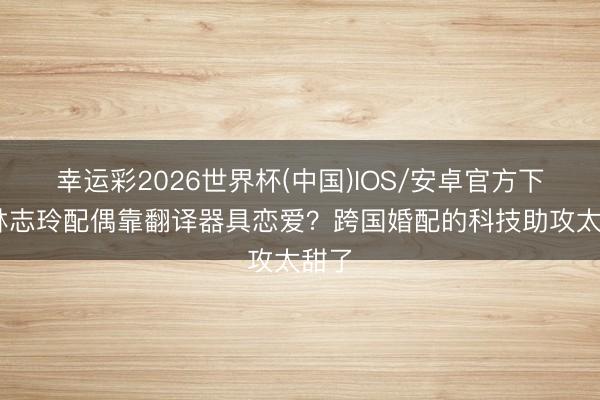 幸运彩2026世界杯(中国)IOS/安卓官方下载 林志玲配偶靠翻译器具恋爱？跨国婚配的科技助攻太甜了