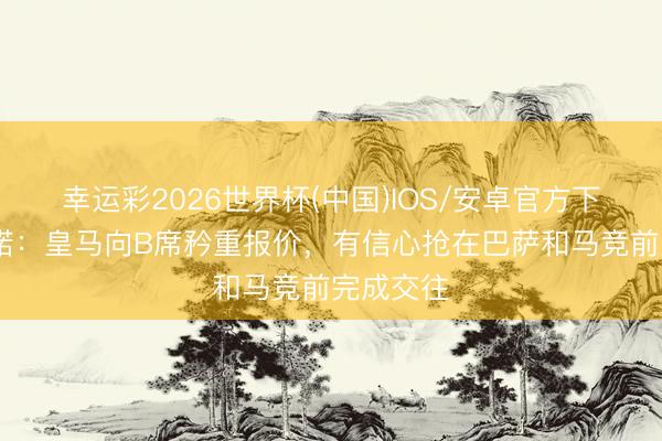 幸运彩2026世界杯(中国)IOS/安卓官方下载 罗马诺：皇马向B席矜重报价，有信心抢在巴萨和马竞前完成交往