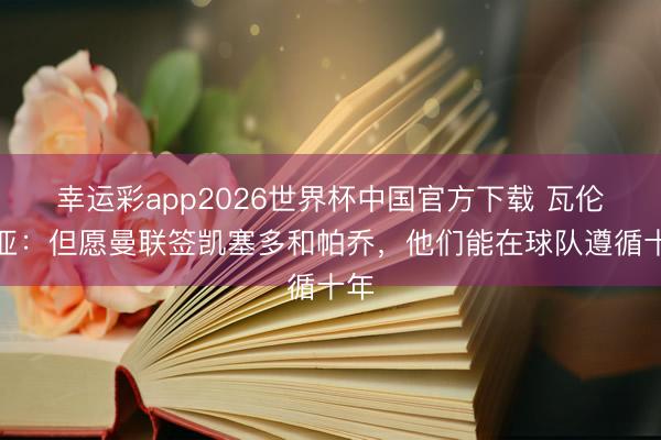 幸运彩app2026世界杯中国官方下载 瓦伦西亚：但愿曼联签凯塞多和帕乔，他们能在球队遵循十年