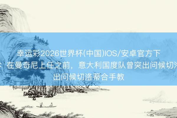 幸运彩2026世界杯(中国)IOS/安卓官方下载 前助教：在曼奇尼上任之前，意大利国度队曾突出问候切洛蒂合手教