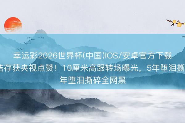 幸运彩2026世界杯(中国)IOS/安卓官方下载 难怪刘浩存获央视点赞!10厘米高跟转场曝光,5年堕泪撕碎全网黑