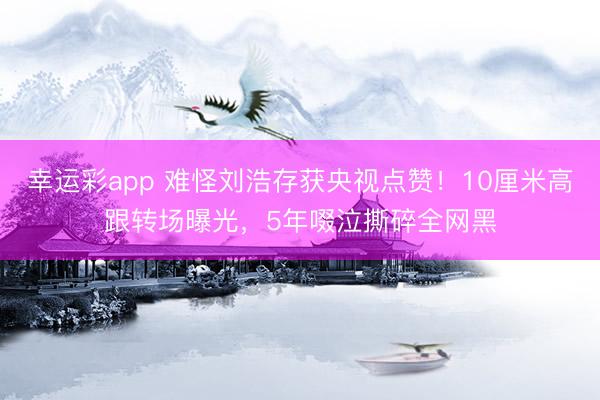 幸运彩app 难怪刘浩存获央视点赞！10厘米高跟转场曝光，5年啜泣撕碎全网黑
