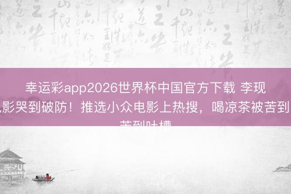 幸运彩app2026世界杯中国官方下载 李现看电影哭到破防！推选小众电影上热搜，喝凉茶被苦到吐槽