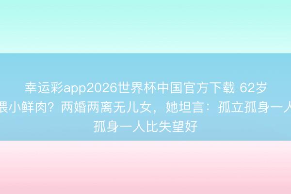 幸运彩app2026世界杯中国官方下载 62岁关之琳依偎小鲜肉？两婚两离无儿女，她坦言：孤立孤身一人比失望好