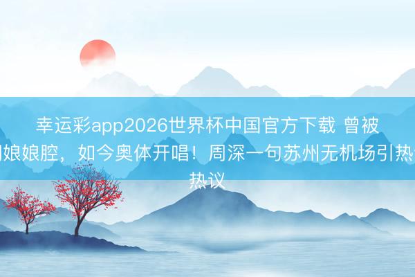 幸运彩app2026世界杯中国官方下载 曾被嘲娘娘腔，如今奥体开唱！周深一句苏州无机场引热议
