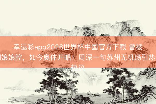 幸运彩app2026世界杯中国官方下载 曾被嘲娘娘腔，如今奥体开唱！周深一句苏州无机场引热议