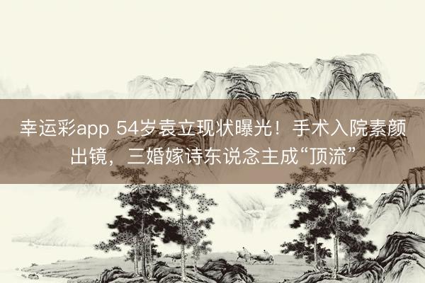 幸运彩app 54岁袁立现状曝光！手术入院素颜出镜，三婚嫁诗东说念主成“顶流”