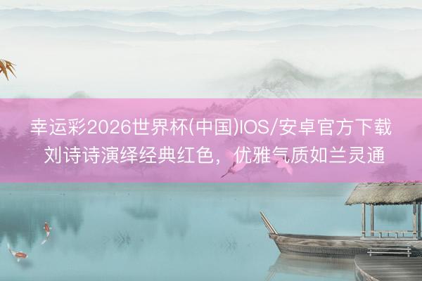 幸运彩2026世界杯(中国)IOS/安卓官方下载 刘诗诗演绎经典红色，优雅气质如兰灵通