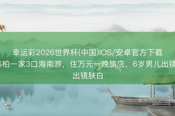 幸运彩2026世界杯(中国)IOS/安卓官方下载 潘玮柏一家3口海南游，住万元一晚旅店，6岁男儿出镜肤白