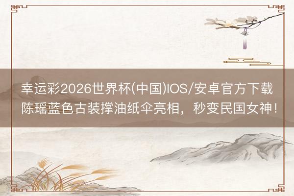 幸运彩2026世界杯(中国)IOS/安卓官方下载 陈瑶蓝色古装撑油纸伞亮相，秒变民国女神！